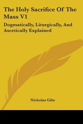 The Holy Sacrifice Of The Mass V1: Dogmatically, Liturgically, And Ascetically Explained by Gihr, Nicholas