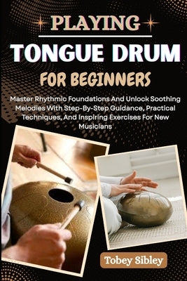 Playing Tongue Drum for Beginners: Master Rhythmic Foundations And Unlock Soothing Melodies With Step-By-Step Guidance, Practical Techniques, And Insp by Sibley, Tobey