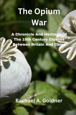The Opium War: A Chronicle And Heritage Of The 19th Century Clashes Between Britain And China by Goldner, Rachael A.