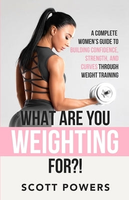 What Are You Weighting For?!: A Complete Guide to Building Confidence, Strength, and Curves Through Weight Training by Powers, Scott