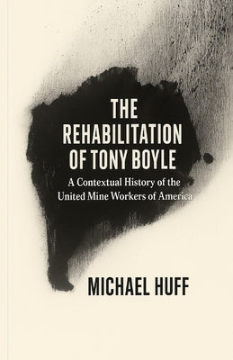The Rehabilitation of Tony Boyle: A Contextual History of the United Mine Workers of America by Huff, Michael