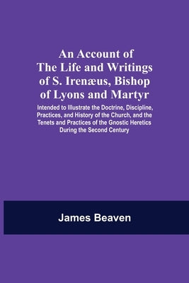 An Account Of The Life And Writings Of S. Irenæus, Bishop Of Lyons And Martyr; Intended To Illustrate The Doctrine, Discipline, Practices, And History by Beaven, James