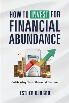 How To Invest For Financial Abundance: Cultivating Your Financial Garden by Ojogbo, Esther