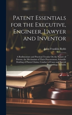 Patent Essentials for the Executive, Engineer, Lawyer and Inventor: A Rudimentary and Practical Treatise On the Nature of Patents, the Mechanism of Th by Robb, John Franklin