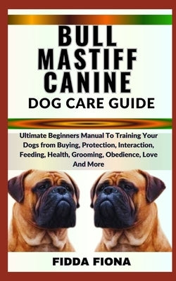 Bullmastiff Canine Dog Care Guide: Ultimate Beginners Manual To Training Your Dogs from Buying, protection, Interaction, Feeding, Health, Grooming, Ob by Fiona, Fidda