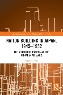 Nation Building in Japan, 1945-1952: The Allied Occupation and the US-Japan Alliance by Frost, Peter K.