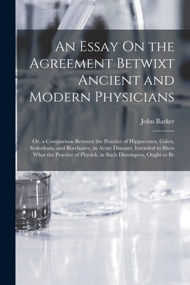 An Essay On the Agreement Betwixt Ancient and Modern Physicians: Or, a Comparison Between the Practice of Hippocrates, Galen, Sydenham, and Boerhaave, by Barker, John