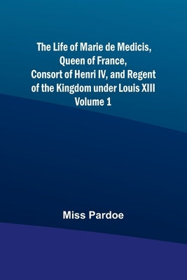 The Life of Marie de Medicis, Queen of France, Consort of Henri IV, and Regent of the Kingdom under Louis XIII - Volume 1 by Miss Pardoe