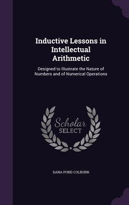 Inductive Lessons in Intellectual Arithmetic: Designed to Illustrate the Nature of Numbers and of Numerical Operations by Colburn, Dana Pond