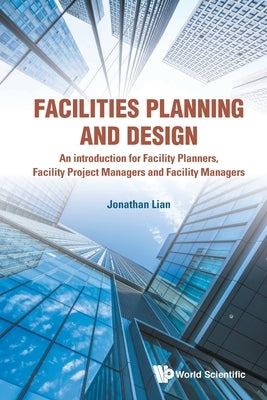 Facilities Planning and Design: An introduction for Facility Planners, Facility Project Managers and Facility Managers by Jonathan Lian