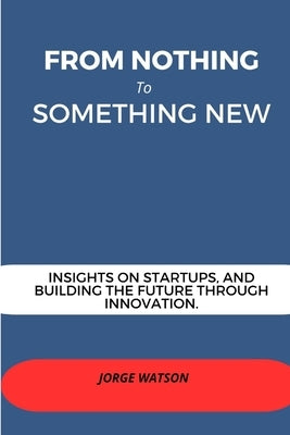 From Nothing to Something New: Insights on Start-ups And Building The Future Through Innovation by Watson, Jorge