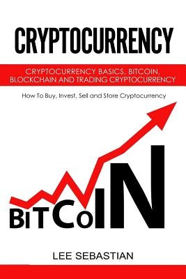 Cryptocurrency: Cryptocurrency Basics, Bitcoin, Blockchain and Trading Cryptocurrency - How To Buy, Invest, Sell and Store Cryptocurre by Sebastian, Lee