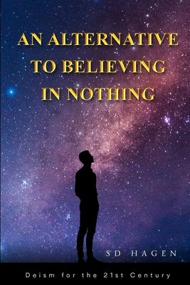 An Alternative to Believing in Nothing: Deism for the 21st Century by Hagen, Sd