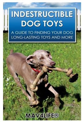 Indestructible Dog Toys: A Guide to Finding Your Dog Long-Lasting Toys and More by Mav4life