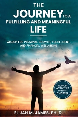The Journey to A Fulfilling And Meaningful Life: Wisdom for Personal Growth, Fulfillment, and Financial Well-being by M. James Ph. D., Elijah