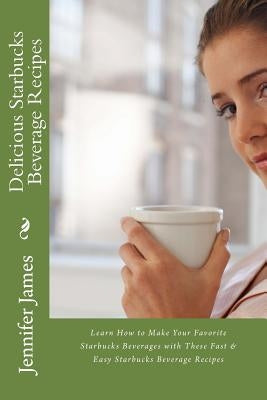 Delicious Starbucks Beverage Recipes: Learn How to Make Your Favorite Starbucks Beverages with These Fast & Easy Starbucks Beverage Recipes by James, Jennifer