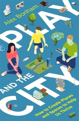 Play and the City: How to Create Places and Spaces to Help Us Thrive by Bonham, Alex