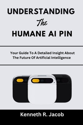Understanding The Humane AI Pin: Your Guide To A Detailed Insight About The Future Of Artificial Intelligence by Jacob, Kenneth R.