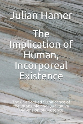 The Implication of Human, Incorporeal Existence: The Overlooked Significance of the Intangible and Qualitative Dimension of Existence by Hamer, Julian
