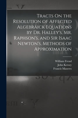 Tracts On the Resolution of Affected Algebräick Equations by Dr. Halley's, Mr. Raphson's, and Sir Isaac Newton's, Methods of Approximation by Maseres, Francis