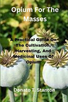 Opium For The Masses: A Practical Guide On The Cultivation, Harvesting, And Medicinal Uses Of Opium by Stanton, Donato T.
