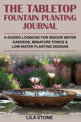 The Tabletop Fountain Planting Journal: A guided logbook for indoor water gardens, miniature ponds & low-water planting designs by Stone, Lila