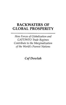 Backwaters of Global Prosperity: How Forces of Globalization and GATT/Wto Trade Regimes Contribute to the Marginalization of the World's Poorest Natio by Dowlah, Caf