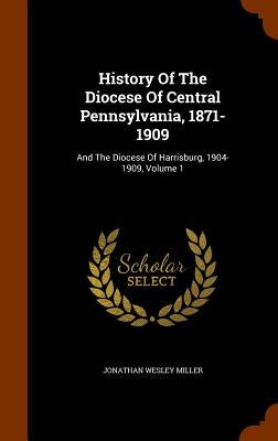 History Of The Diocese Of Central Pennsylvania, 1871-1909: And The Diocese Of Harrisburg, 1904-1909, Volume 1 by Miller, Jonathan Wesley