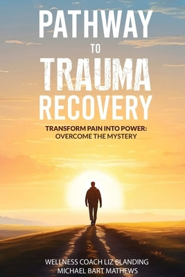 Pathway to Trauma Recovery: Transform Pain Into Power: Overcome the Mystery by Michael Bart Mathews, Liz Blanding