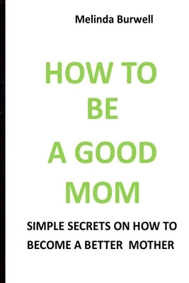 How to Be a Good Mom: Simple Secrets on How to Become a Better Mom by Burwell, Melinda