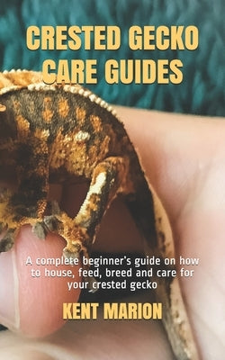 Crested Gecko Care Guides: A complete beginner's guide on how to house, feed, breed and care for your crested gecko by Marion, Kent