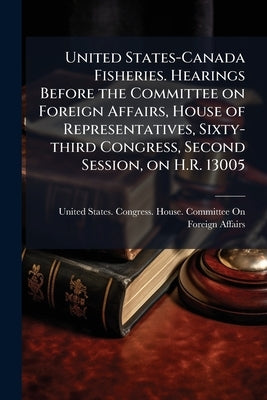 United States-Canada Fisheries. Hearings Before the Committee on Foreign Affairs, House of Representatives, Sixty-third Congress, Second Session, on H by United States Congress House Committe