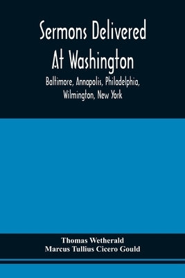 Sermons Delivered At Washington, Baltimore, Annapolis, Philadelphia, Wilmington, New York by Wetherald, Thomas
