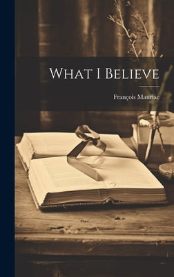 What I Believe by Mauriac, Fran?ois