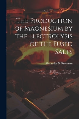 The Production of Magnesium by the Electrolysis of the Fused Salts by Grossman, Alexander N.