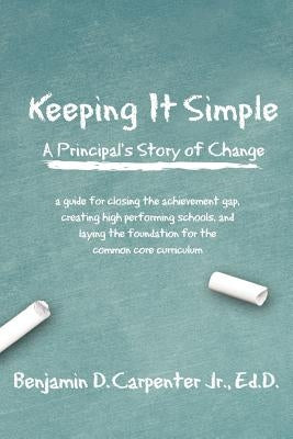 Keeping It Simple: A Principal's Story of Change: A Guide for Closing the Achievement Gap, Creating High Performing Schools, and Laying t by Carpenter Jr, Benjamin D.