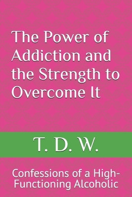 The Power of Addiction and the Strength to Overcome It: Confessions of a High-Functioning Alcoholic by W, T. D.