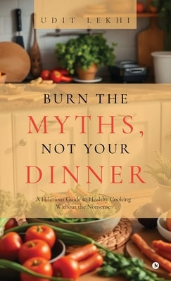 Burn the Myths, Not Your Dinner: A Hilarious Guide to Healthy Cooking Without the Nonsense by Udit Lekhi