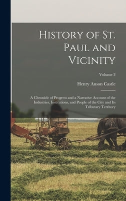 History of St. Paul and Vicinity: A Chronicle of Progress and a Narrative Account of the Industries, Institutions, and People of the City and Its Trib by Castle, Henry Anson