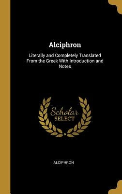 Alciphron: Literally and Completely Translated From the Greek With Introduction and Notes by Alciphron
