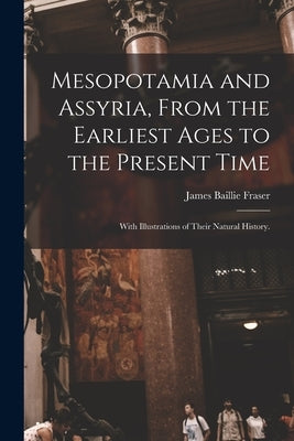 Mesopotamia and Assyria, From the Earliest Ages to the Present Time; With Illustrations of Their Natural History. by Fraser, James Baillie 1783-1856