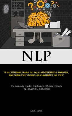 Nlp: The Greatest Beginner's Manual That Divulges Methods For Mental Manipulation, Understanding People's Thoughts, And Reading Minds To Your Benefit by Martin, Anto
