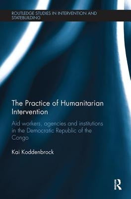The Practice of Humanitarian Intervention: Aid workers, Agencies and Institutions in the Democratic Republic of the Congo by Koddenbrock, Kai