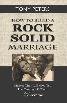 How to Build a Rock Solid Marriage: Choices That Will Give You the Marriage of your Dreams by Peters, Tony