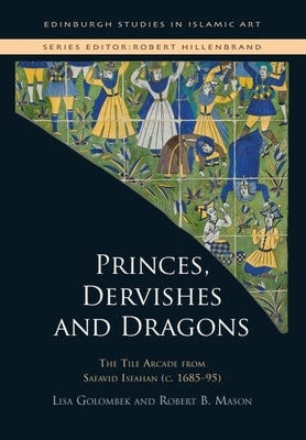 Princes, Dervishes and Dragons: The Tile Arcade from Safavid Isfahan (C. 1685-95) by Golombek, Lisa