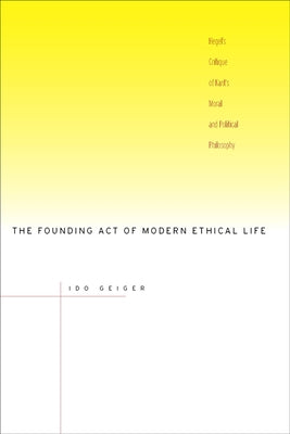 The Founding Act of Modern Ethical Life: Hegel's Critique of Kant's Moral and Political Philosophy by Geiger, Ido