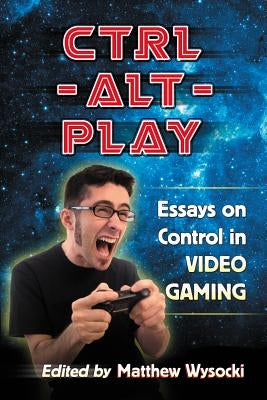 Ctrl-Alt-Play: Essays on Control in Video Gaming by Wysocki, Matthew