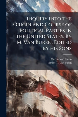 Inquiry Into the Origin and Course of Political Parties in the United States. By M. Van Buren. Edited by his Sons by Van Buren, Martin
