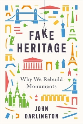 Fake Heritage: Why We Rebuild Monuments by Darlington, John
