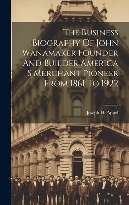 The Business Biography Of John Wanamaker Founder And Builder America S Merchant Pioneer From 1861 To 1922 by Joseph H Appel
